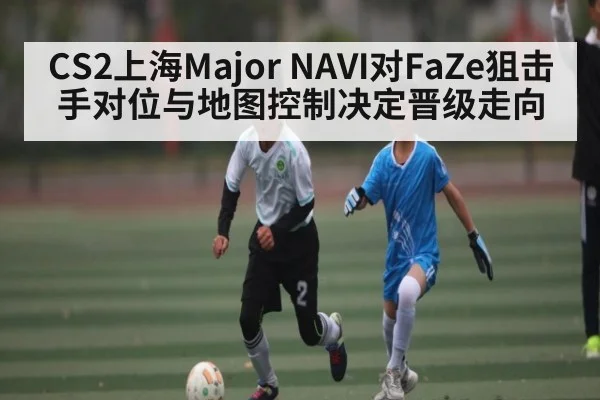CS2上海Major NAVI对FaZe狙击手对位与地图控制决定晋级走向