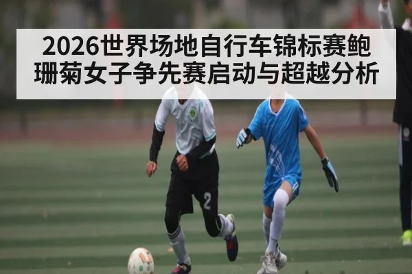 2026世界场地自行车锦标赛鲍珊菊女子争先赛启动与超越分析 - 188BET