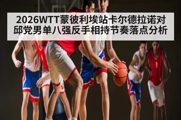 2026WTT蒙彼利埃站卡尔德拉诺对邱党男单八强反手相持节奏落点分析
